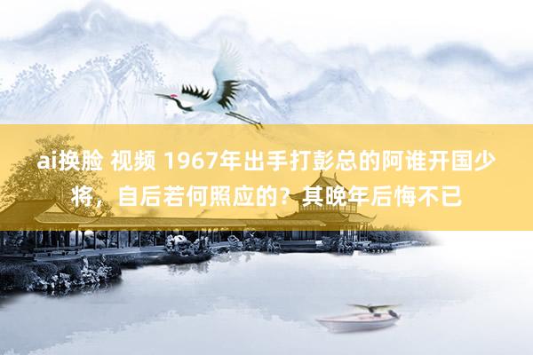 ai换脸 视频 1967年出手打彭总的阿谁开国少将，自后若何照应的？其晚年后悔不已