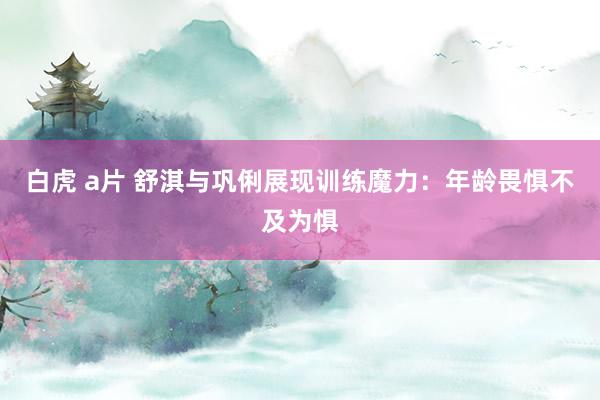 白虎 a片 舒淇与巩俐展现训练魔力：年龄畏惧不及为惧