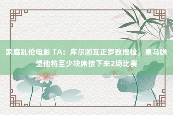 家庭乱伦电影 TA：库尔图瓦正罗致搜检，皇马瞻望他将至少缺席接下来2场比赛