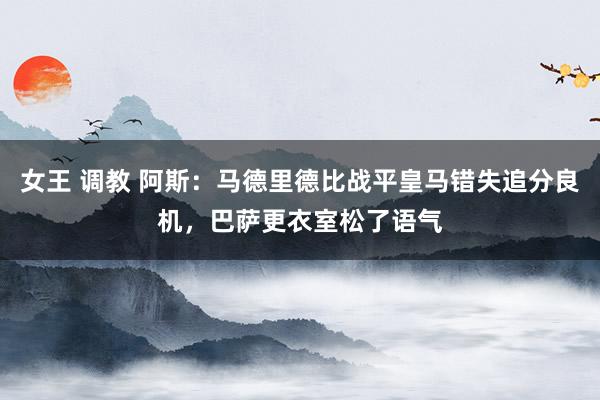 女王 调教 阿斯：马德里德比战平皇马错失追分良机，巴萨更衣室松了语气