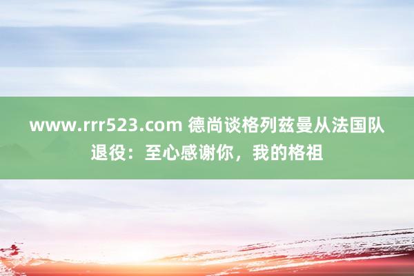 www.rrr523.com 德尚谈格列兹曼从法国队退役：至心感谢你，我的格祖