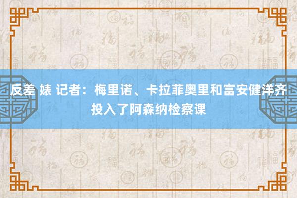 反差 婊 记者：梅里诺、卡拉菲奥里和富安健洋齐投入了阿森纳检察课