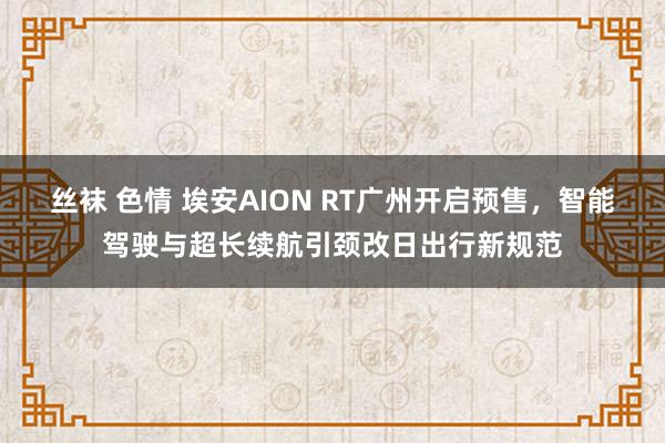 丝袜 色情 埃安AION RT广州开启预售，智能驾驶与超长续航引颈改日出行新规范