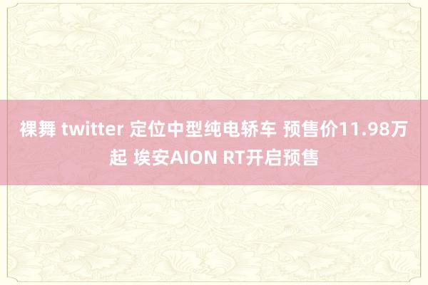 裸舞 twitter 定位中型纯电轿车 预售价11.98万起 埃安AION RT开启预售