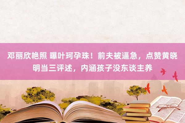 邓丽欣艳照 曝叶珂孕珠！前夫被逼急，点赞黄晓明当三评述，内涵孩子没东谈主养