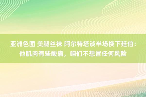 亚洲色图 美腿丝袜 阿尔特塔谈半场换下廷伯：他肌肉有些酸痛，咱们不想冒任何风险