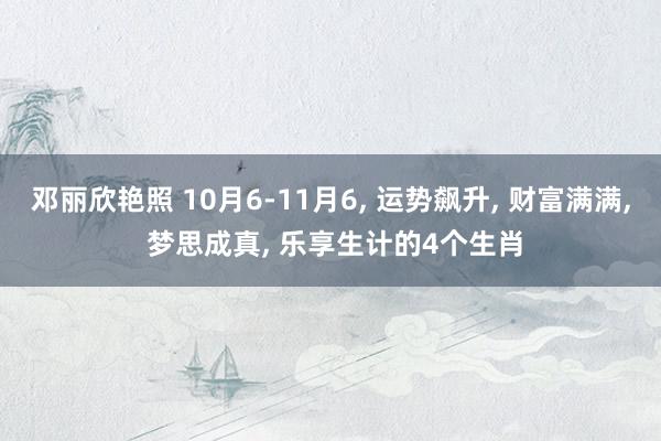 邓丽欣艳照 10月6-11月6， 运势飙升， 财富满满， 梦思成真， 乐享生计的4个生肖