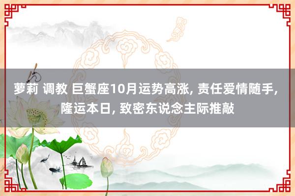 萝莉 调教 巨蟹座10月运势高涨， 责任爱情随手， 隆运本日， 致密东说念主际推敲