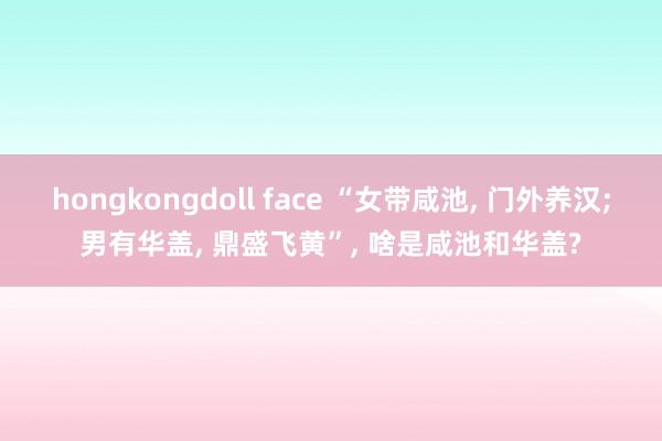 hongkongdoll face “女带咸池， 门外养汉;男有华盖， 鼎盛飞黄”， 啥是咸池和华盖?