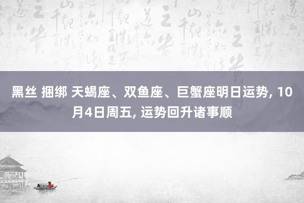 黑丝 捆绑 天蝎座、双鱼座、巨蟹座明日运势， 10月4日周五， 运势回升诸事顺