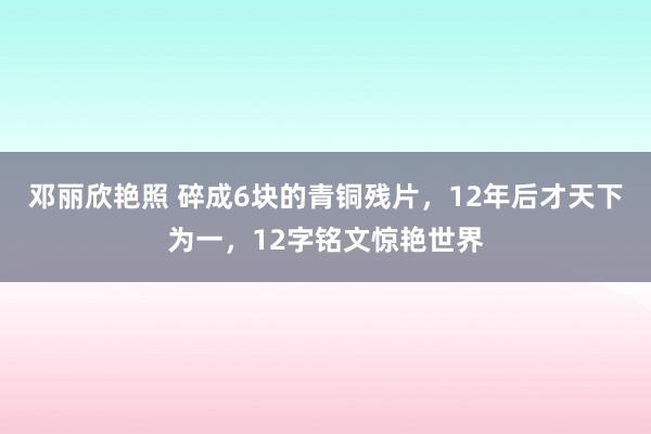 邓丽欣艳照 碎成6块的青铜残片，12年后才天下为一，12字铭文惊艳世界