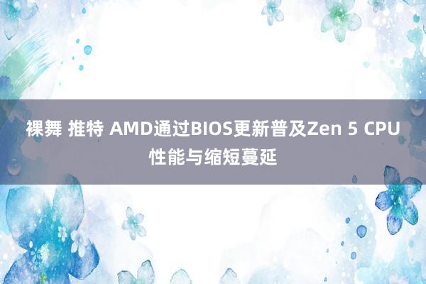 裸舞 推特 AMD通过BIOS更新普及Zen 5 CPU性能与缩短蔓延