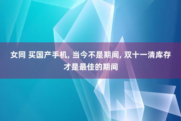 女同 买国产手机， 当今不是期间， 双十一清库存才是最佳的期间