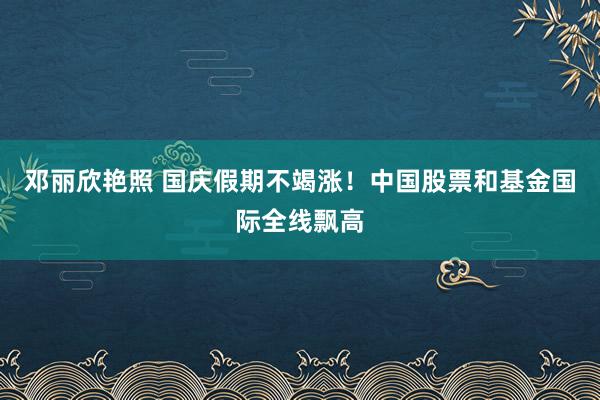 邓丽欣艳照 国庆假期不竭涨！中国股票和基金国际全线飘高