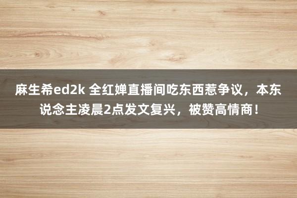 麻生希ed2k 全红婵直播间吃东西惹争议，本东说念主凌晨2点发文复兴，被赞高情商！