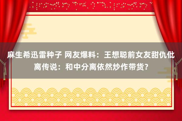 麻生希迅雷种子 网友爆料：王想聪前女友甜仇仳离传说：和中分离依然炒作带货？