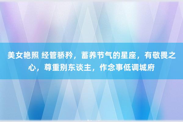 美女艳照 经管骄矜，蓄养节气的星座，有敬畏之心，尊重别东谈主，作念事低调城府