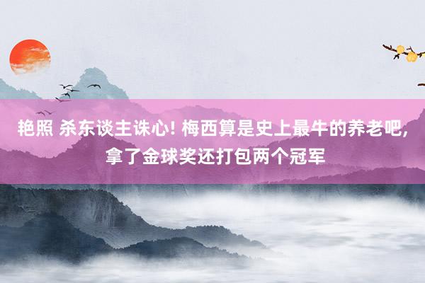 艳照 杀东谈主诛心! 梅西算是史上最牛的养老吧， 拿了金球奖还打包两个冠军