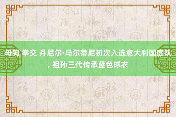 母狗 拳交 丹尼尔·马尔蒂尼初次入选意大利国度队， 祖孙三代传承蓝色球衣