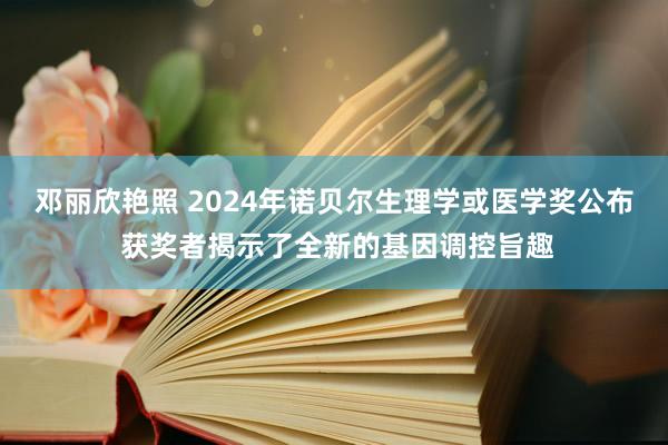 邓丽欣艳照 2024年诺贝尔生理学或医学奖公布 获奖者揭示了全新的基因调控旨趣