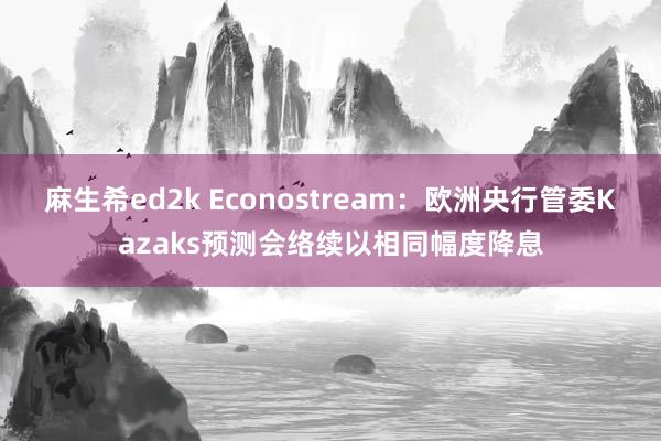 麻生希ed2k Econostream：欧洲央行管委Kazaks预测会络续以相同幅度降息