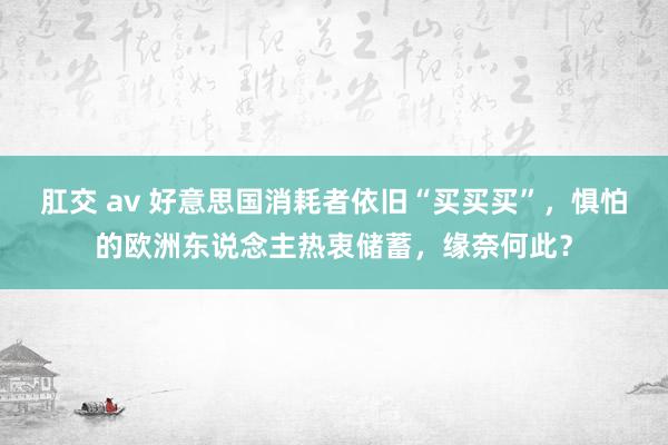 肛交 av 好意思国消耗者依旧“买买买”，惧怕的欧洲东说念主热衷储蓄，缘奈何此？