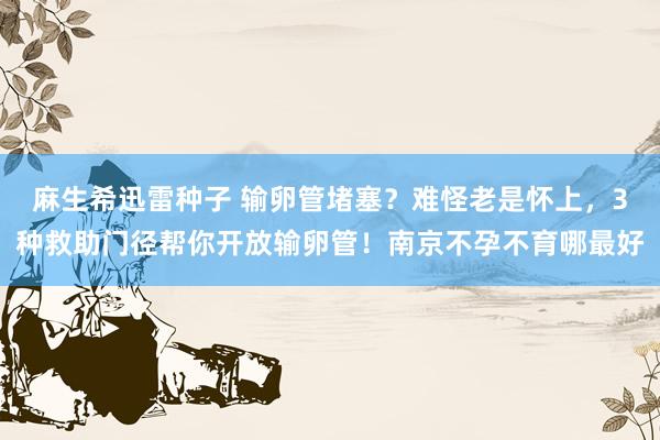 麻生希迅雷种子 输卵管堵塞？难怪老是怀上，3种救助门径帮你开放输卵管！南京不孕不育哪最好