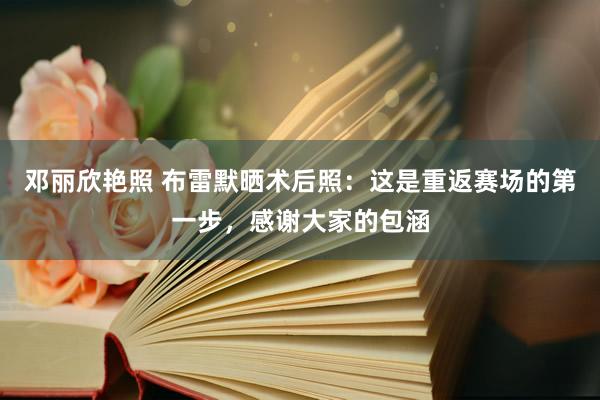 邓丽欣艳照 布雷默晒术后照：这是重返赛场的第一步，感谢大家的包涵