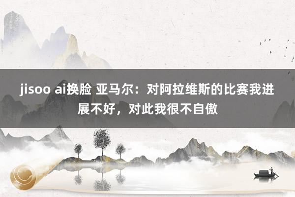 jisoo ai换脸 亚马尔：对阿拉维斯的比赛我进展不好，对此我很不自傲