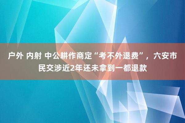 户外 内射 中公耕作商定“考不外退费”，六安市民交涉近2年还未拿到一都退款