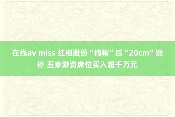 在线av miss 红相股份“摘帽”后“20cm”涨停 五家游资席位买入超千万元