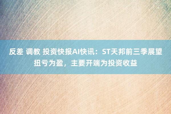 反差 调教 投资快报AI快讯：ST天邦前三季展望扭亏为盈，主要开端为投资收益