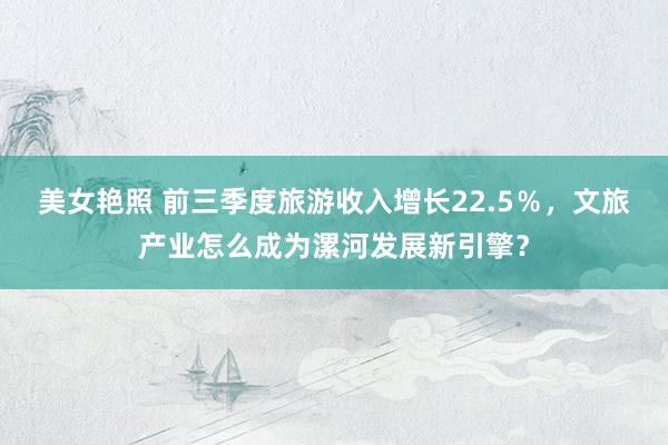 美女艳照 前三季度旅游收入增长22.5％，文旅产业怎么成为漯河发展新引擎？