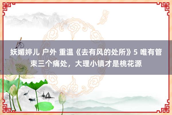 妖媚婷儿 户外 重温《去有风的处所》5 唯有管束三个痛处，大理小镇才是桃花源