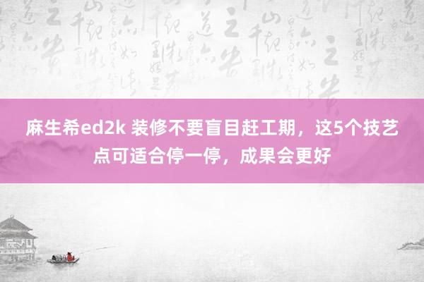 麻生希ed2k 装修不要盲目赶工期，这5个技艺点可适合停一停，成果会更好