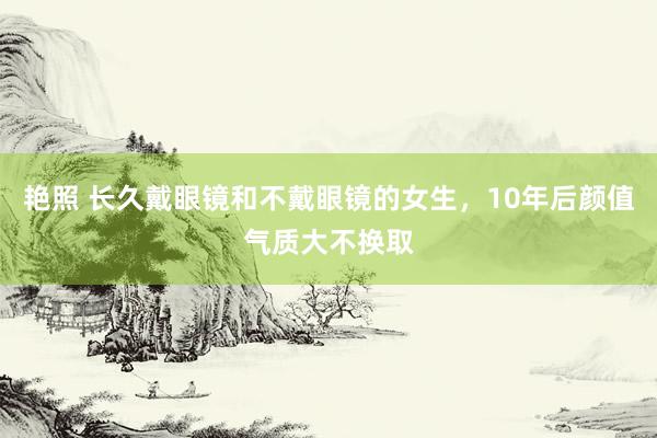 艳照 长久戴眼镜和不戴眼镜的女生，10年后颜值气质大不换取