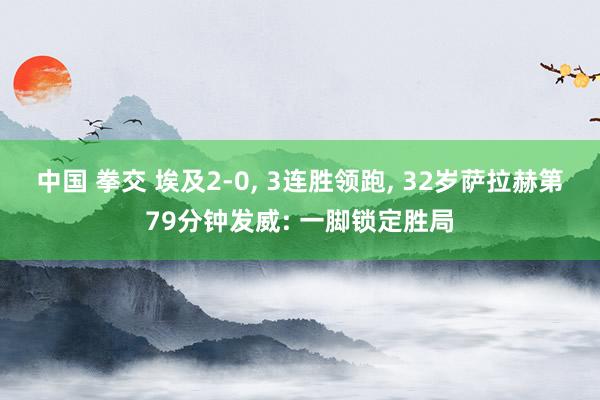 中国 拳交 埃及2-0， 3连胜领跑， 32岁萨拉赫第79分钟发威: 一脚锁定胜局