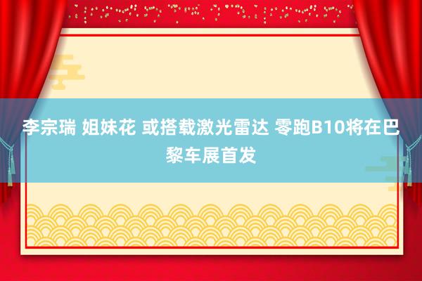 李宗瑞 姐妹花 或搭载激光雷达 零跑B10将在巴黎车展首发