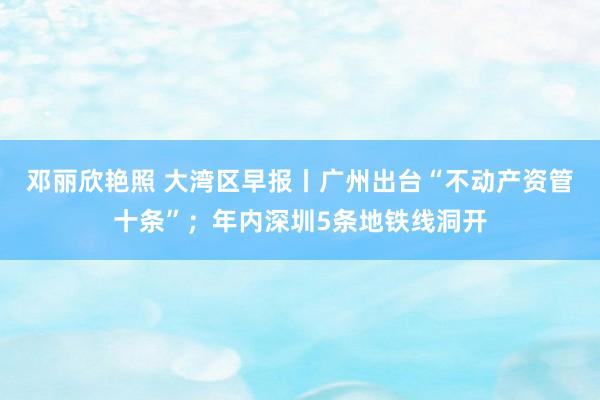 邓丽欣艳照 大湾区早报丨广州出台“不动产资管十条”；年内深圳5条地铁线洞开