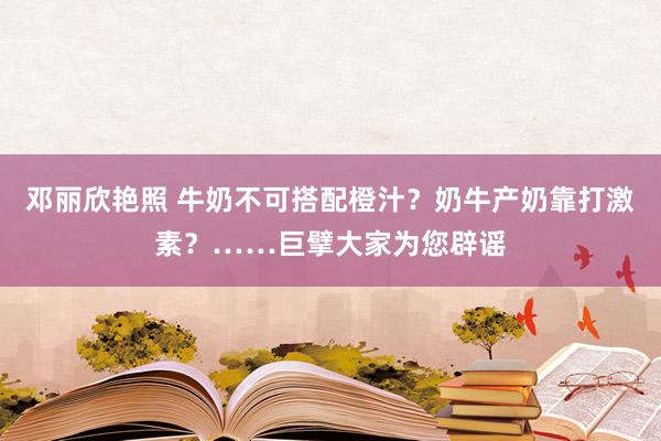 邓丽欣艳照 牛奶不可搭配橙汁？奶牛产奶靠打激素？……巨擘大家为您辟谣