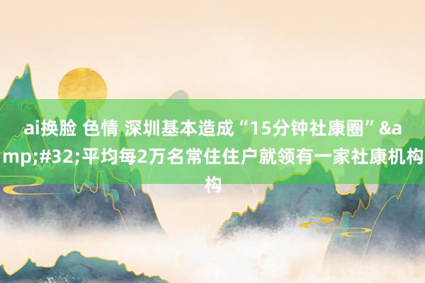 ai换脸 色情 深圳基本造成“15分钟社康圈”&#32;平均每2万名常住住户就领有一家社康机构