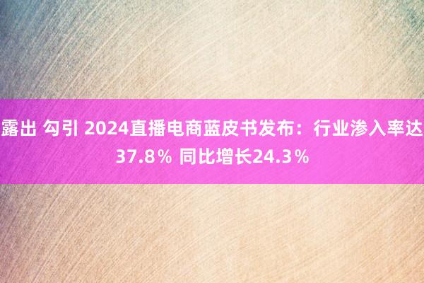 露出 勾引 2024直播电商蓝皮书发布：行业渗入率达37.8％ 同比增长24.3％