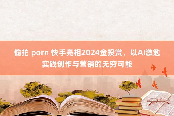 偷拍 porn 快手亮相2024金投赏，以AI激勉实践创作与营销的无穷可能