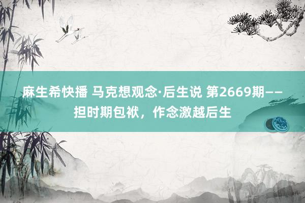 麻生希快播 马克想观念·后生说 第2669期——担时期包袱，作念激越后生