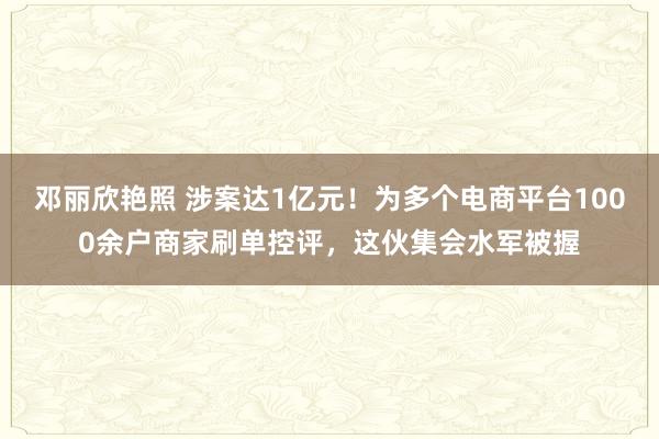 邓丽欣艳照 涉案达1亿元！为多个电商平台1000余户商家刷单控评，这伙集会水军被握