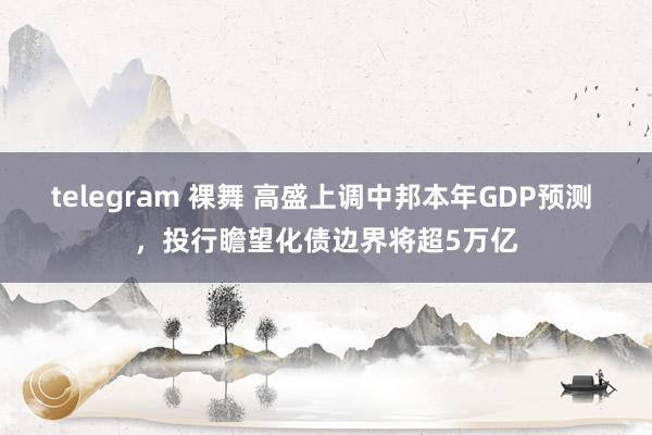 telegram 裸舞 高盛上调中邦本年GDP预测 ，投行瞻望化债边界将超5万亿