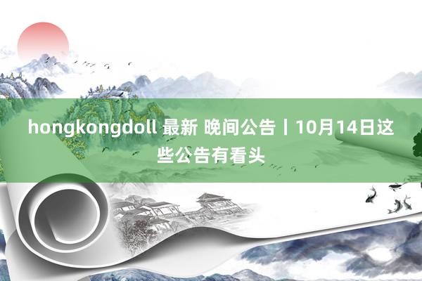 hongkongdoll 最新 晚间公告丨10月14日这些公告有看头