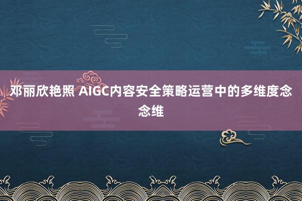 邓丽欣艳照 AIGC内容安全策略运营中的多维度念念维