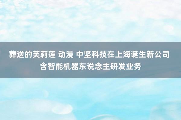 葬送的芙莉莲 动漫 中坚科技在上海诞生新公司 含智能机器东说念主研发业务