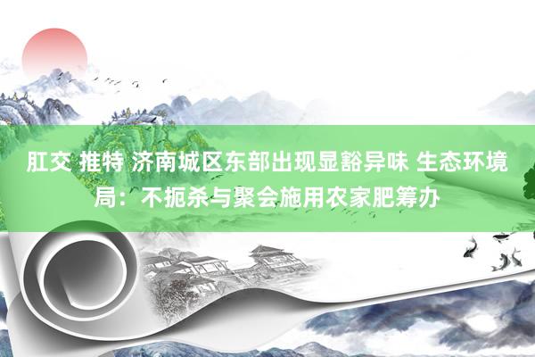 肛交 推特 济南城区东部出现显豁异味 生态环境局：不扼杀与聚会施用农家肥筹办